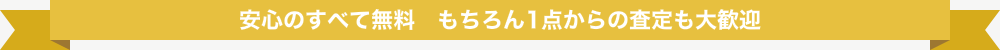 安心のすべて無料 もちろん1点からの査定も大歓迎