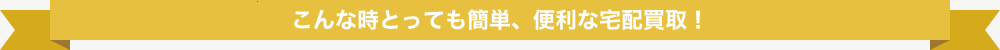 こんな時とっても簡単、便利な宅配買取!
