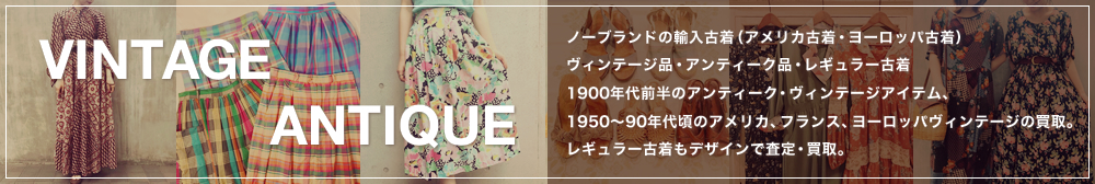 【VINTAGE ANTIQUE】ノーブランドの輸入古着(アメリカ古着・ヨーロッパ古着)、ヴィンテージ品・アンティーク品・レギュラー古着。1900年代前半のアンティーク・ヴィンテージアイテム、1950~90年代頃のアメリカ、フランス、ヨーロッパヴィンテージの買取。レギュラー古着もデザインで査定・買取。