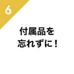 6、付属品を忘れずに!