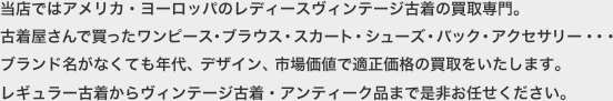 当店ではアメリカ・ヨーロッパのレディースヴィンテージ古着の買取専門。古着屋さんで買ったワンピース・ブラウス・スカート・シューズ・バック・アクセサリー・・・ブランド名がなくても年代、デザイン、市場価値で適正価格の買取をいたします。レギュラー古着からヴィンテージ古着・アンティーク品まで是非お任せください。